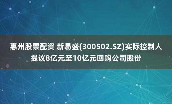 惠州股票配资 新易盛(300502.SZ)实际控制人提议8亿元至10亿元回购公司股份